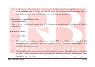 FINAL CONFERENCE REPORT PAGE 966
(iii) In order to have an effective institutional memory system for the enhancement of national capability, there is a need to
have a “Talent Pool” made up of retired directorate level officers, and Permanent Secretaries, and Heads of Service to
enable the Service and the nation benefit from their in- depth knowledge and vast experience.
8. Labour Issues, Including Minimum Wage:
Conference decided that:
Item 34 of Part 1 of the Second Schedule of the 1999 Constitution (as amended) should be retained on the Exclusive
Legislative List.
9. Retirement Benefits
Conference decided that:
i. There should be strict compliance with the provisions of Section 173(3) of the 1999 Constitution (as amended) which
mandates the review of pension after a salary review exercise or after a five – year period, whichever is earlier. This is
applicable to the old Pension System;
ii. There should be an effort to sanitize and develop an integral register and accurate databank of pensioners in the Federal
and States Civil Services with a view to ensuring prompt payment of all pension entitlements under the Defined Benefit
Scheme (Pay – As – You – Go);
 