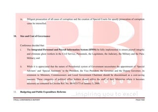 FINAL CONFERENCE REPORT PAGE 968
ix. Diligent prosecution of all cases of corruption and the creation of Special Courts for speedy prosecution of corruption
cases be intensified.
10. Size and Cost of Governance
Conference decided that:
i. The Integrated Personnel and Payroll Information System (IPPIS) be fully implemented to ensure payroll integrity
and eliminate ghost workers in the Civil Service, Parastatals, the Legislature, the Judiciary, the Military and the Para-
Military; and
ii. While it is appreciated that the nature of Presidential system of Government necessitates the appointment of ‘Special
Advisers’ and ‘Special Assistants’ to the President, the Vice President, the Governor and the Deputy Governor, its
extension to Ministers, Commissioners and Local Government Chairmen should be discontinued as a cost-saving
measure. These categories of political office holders should utilize the staff of their Ministries where it becomes
necessary as contained in Circular Ref. No. B63833/73 of January 3, 2000.
11. Budgeting and Public Expenditure Reforms
 