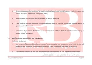 FINAL CONFERENCE REPORT PAGE 970
ii. Government should design standards of service delivery for all agencies and provide brochures which will explain their
services, procedures and standards to the general public;
iii. Agencies should strive to ensure value for money in the delivery of services;
iv. There should be provision for redress for citizens who are denied of effective, efficient and courteous service by
agencies and/or officials; and
v. All agencies of government should strive to be customer-driven and there should be periodic customer surveys to
measure citizens’ satisfaction.
14. Anti-Corruption, Accountability and Transparency
Conference decided that:
i. Anti-corruption fight must address the root causes of corruption such as poor remuneration in the Public Service, lack
of social security, degenerate value system that encourages wealth accumulation and lack of social security;
ii. Effective steps to involve the three tiers and the three arms of government in the fight against corruption be taken;
 