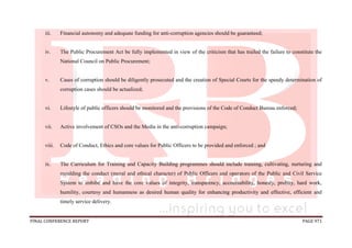 FINAL CONFERENCE REPORT PAGE 971
iii. Financial autonomy and adequate funding for anti-corruption agencies should be guaranteed;
iv. The Public Procurement Act be fully implemented in view of the criticism that has trailed the failure to constitute the
National Council on Public Procurement;
v. Cases of corruption should be diligently prosecuted and the creation of Special Courts for the speedy determination of
corruption cases should be actualized;
vi. Lifestyle of public officers should be monitored and the provisions of the Code of Conduct Bureau enforced;
vii. Active involvement of CSOs and the Media in the anti-corruption campaign;
viii. Code of Conduct, Ethics and core values for Public Officers to be provided and enforced ; and
ix. The Curriculum for Training and Capacity Building programmes should include training, cultivating, nurturing and
moulding the conduct (moral and ethical character) of Public Officers and operators of the Public and Civil Service
System to imbibe and have the core values of integrity, transparency, accountability, honesty, probity, hard work,
humility, courtesy and humanness as desired human quality for enhancing productivity and effective, efficient and
timely service delivery.
 