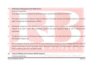 FINAL CONFERENCE REPORT PAGE 972
15. Performance Management in the Public Service
Conference decided that:
i. Every budget should clearly indicate the performance targets and performance indicators for all MDAs;
ii. The targets and performance indicators should be publicised in the budget document and adequately publicised so that the
public can keep track of the performance of MDAs;
iii. Performance management at the individual level should be accorded the desired emphasis and used as a tool for reward or
sanctions in the public service. More specifically, promotion and career progression should be tied to continued good
performance;
iv. The phased implementation of Performance Management recommended by the Adamu Waziri Fika Presidential Committee of
2012 should be adopted; and
v. Our Government at all levels and those who run them should begin to develop new ways of thinking about the conduct of
Government business in line with the global trend of “Reinventing Governments” to become catalytic, competitive, mission-
driven, enterprising, proactive, and market oriented.
16. Capacity Building and Continuous Skill Development
Conference decided that:
 