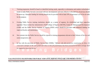 FINAL CONFERENCE REPORT PAGE 973
i. Training programme should be based on identified training needs, especially in information and modern technological
trends to make Public Servants conversant with new developments and more effective in the delivery of services should
be drawn-up. Adequate funding for training should also be provided with at least 10% of personnel cost to be set aside
for the purpose;
ii. Existing Public Service training institutions should, as a matter of urgency, be refurbished and their capacities
upgraded. These include the Administrative Staff College of Nigeria (ASCON), Centre for Management Development
(CMD) and the Public Service Institute of Nigeria (PSIN) which should be provided with enhanced funding for
improved faculty and maintenance;
iii. New entrants into the Public Service should be exposed to training programmes relevant to their Scheme of Service and
career progression; and
iv. In line with the provision of Public Service Rule 020806, “Officers who fail promotion examination on three (3)
consecutive attempts on the same grade and whose on the job performance has been assessed to be below average shall
be required to leave the Service”.
5.16.4 INCENTIVE FRAMEWORK FOR PUBLIC SERVANTS, SERVICE WELFARE AND PRODUCTIVITY
 