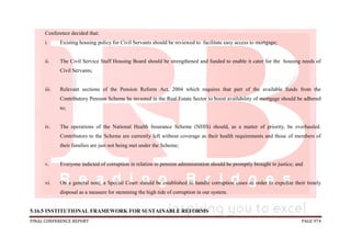 FINAL CONFERENCE REPORT PAGE 974
Conference decided that:
i. Existing housing policy for Civil Servants should be reviewed to facilitate easy access to mortgage;
ii. The Civil Service Staff Housing Board should be strengthened and funded to enable it cater for the housing needs of
Civil Servants;
iii. Relevant sections of the Pension Reform Act, 2004 which requires that part of the available funds from the
Contributory Pension Scheme be invested in the Real Estate Sector to boost availability of mortgage should be adhered
to;
iv. The operations of the National Health Insurance Scheme (NHIS) should, as a matter of priority, be overhauled.
Contributors to the Scheme are currently left without coverage as their health requirements and those of members of
their families are just not being met under the Scheme;
v. Everyone indicted of corruption in relation to pension administration should be promptly brought to justice; and
vi. On a general note, a Special Court should be established to handle corruption cases in order to expedite their timely
disposal as a measure for stemming the high tide of corruption in our system.
5.16.5 INSTITUTIONAL FRAMEWORK FOR SUSTAINABLE REFORMS
 