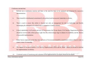 FINAL CONFERENCE REPORT PAGE 975
Conference decided that:
i. Reforms are a continuous exercise and there is the need for them to be sustained and deepened by successive
administrations;
ii. There should be wholehearted commitment by the political and bureaucratic leadership to reforms;
iii. There is need to ensure that reform is focused not only on management but also on leadership, and thereby
encouraging the emergence of a critical mass of champion to sustain reforms;
iv. Critical stakeholders in all sectors and tiers of Government, the Private Sector, Civil Society Organizations (CSOs),
should be involved inthe reform process right from the reform design stage to enhance its credibility and the chances
of successful implementation;
v. Public Sector employees in the three tiers and arms of Government should be committed to reform efforts in order to
create a sense of ownership.
vi. The support of the general public, Civil Society Organizations (CSOs) and the Media should be enlisted in tracking
the implementation of reforms;
vii. A national system of monitoring and evaluation of the implementation of reforms should be developed.
 