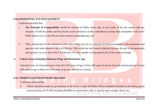 FINAL CONFERENCE REPORT PAGE 976
5.16.6 PERSONNEL PAY MANAGEMENT
Conference decided that:
i. The Principle of Comparability should be restored to Public Sector pay. A new study of the job content and pay
structure of both the public and the private sectors should be swiftly undertaken to ensure that comparable work in the
Public Sector vis-a-vis the Private Sector attracts comparable pay; and
ii. There should also be job evaluation in the entire Public Service as a premise for harmonizing pay in the parastatals and
agencies with what obtains in the Civil Service. This would not only restore relativity between the pay in the parastatals
and agencies viz-a-viz that of the Civil Service, it is also capable of reducing the size of the recurrent budget.
iii. Labour Issues Including Minimum Wage and Retirement Age:
Upward review of retirement age to sixty-five (65) years of age or forty (40) years of service from the present practice of sixty
(60) years of age or thirty-five (35) years of service, whichever is earlier.
5.16.7 PERSONS LIVINGWITH DISABILITIES
Conference decided that:
i. Efforts should be made by governments at all levels to make all Public Offices disability-friendly by providing special
access facilities for PLWD including RAMPS for wheel chairs, lifts, or special steps to higher floors, etc;
 
