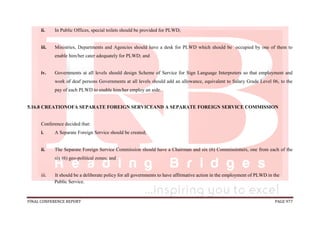 FINAL CONFERENCE REPORT PAGE 977
ii. In Public Offices, special toilets should be provided for PLWD;
iii. Ministries, Departments and Agencies should have a desk for PLWD which should be occupied by one of them to
enable him/her cater adequately for PLWD; and
iv. Governments at all levels should design Scheme of Service for Sign Language Interpreters so that employment and
work of deaf persons Governments at all levels should add an allowance, equivalent to Salary Grade Level 06, to the
pay of each PLWD to enable him/her employ an aide.
5.16.8 CREATIONOFA SEPARATE FOREIGN SERVICEAND A SEPARATE FOREIGN SERVICE COMMISSION
Conference decided that:
i. A Separate Foreign Service should be created;
ii. The Separate Foreign Service Commission should have a Chairman and six (6) Commissioners, one from each of the
six (6) geo-political zones; and
iii. It should be a deliberate policy for all governments to have affirmative action in the employment of PLWD in the
Public Service.
 