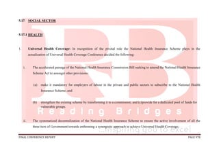 FINAL CONFERENCE REPORT PAGE 978
5.17 SOCIAL SECTOR
5.17.1 HEALTH
1. Universal Health Coverage: In recognition of the pivotal role the National Health Insurance Scheme plays in the
actualization of Universal Health Coverage Conference decided the following:
i. The accelerated passage of the National Health Insurance Commission Bill seeking to amend the National Health Insurance
Scheme Act to amongst other provisions:
(a) make it mandatory for employers of labour in the private and public sectors to subscribe to the National Health
Insurance Scheme; and
(b) strengthen the existing scheme by transforming it to a commission; and (c)provide for a dedicated pool of funds for
vulnerable groups.
ii. The systematized decentralization of the National Health Insurance Scheme to ensure the active involvement of all the
three tiers of Government towards enthroning a synergistic approach to achieve Universal Health Coverage;
 