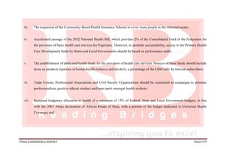 FINAL CONFERENCE REPORT PAGE 979
iii. The expansion of the Community Based Health Insurance Scheme to cover more people in the informal sector;
iv. Accelerated passage of the 2012 National Health Bill, which provides 2% of the Consolidated Fund of the Federation for
the provision of basic health care services for Nigerians. However, to promote accountability, access to the Primary Health
Care Development funds by States and Local Governments should be based on performance audit;
v. The establishment of dedicated health funds for the provision of health care services. Sources of these funds should include
taxes on products injurious to human health (tobacco and alcohol), a percentage of the GSM calls by telecom subscribers;
vi. Trade Unions, Professional Associations and Civil Society Organizations should be committed to campaigns to promote
professionalism, positive ethical conduct and team spirit amongst health workers;
vii. Increased budgetary allocation to health of a minimum of 15% of Federal, State and Local Government budgets, in line
with the 2001 Abuja declaration of African Heads of State, with a portion of the budget dedicated to Universal Health
Coverage; and
 
