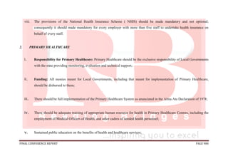 FINAL CONFERENCE REPORT PAGE 980
viii. The provisions of the National Health Insurance Scheme ( NHIS) should be made mandatory and not optional;
consequently it should made mandatory for every employer with more than five staff to undertake health insurance on
behalf of every staff.
2. PRIMARY HEALTHCARE
i. Responsibility for Primary Healthcare: Primary Healthcare should be the exclusive responsibility of Local Governments
with the state providing monitoring, evaluation and technical support;
ii. Funding: All monies meant for Local Governments, including that meant for implementation of Primary Healthcare,
should be disbursed to them;
iii. There should be full implementation of the Primary Healthcare System as enunciated in the Alma Ata Declaration of 1978;
iv. There should be adequate training of appropriate human resource for health in Primary Healthcare Centres, including the
employment of Medical Officers of Health, and other cadres of needed health personnel;
v. Sustained public education on the benefits of health and healthcare services;
 