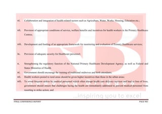FINAL CONFERENCE REPORT PAGE 981
vi. Collaboration and integration of health-related sectors such as Agriculture, Water, Works, Housing, Education etc.;
vii. Provision of appropriate conditions of service, welfare benefits and incentives for health workers in the Primary Healthcare
Centres;
viii. Development and funding of an appropriate framework for monitoring and evaluation of Primary Healthcare services;
ix. Provision of adequate security for Healthcare personnel;
x. Strengthening the regulatory function of the National Primary Healthcare Development Agency, as well as Federal and
States Ministries of Health.
xi. Government should encourage the training of traditional midwives and birth attendants;
xii. Health workers posted to rural areas should be given higher incentives than those in the urban areas;
xiii. To avoid frequent strikes by medical personnel which often disrupt health care delivery services and lead to loss of lives,
government should ensure that challenges facing the health are immediately addressed to prevent medical personnel from
resorting to strike action; and
 