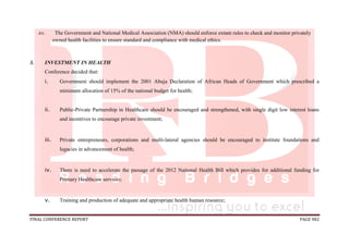 FINAL CONFERENCE REPORT PAGE 982
.xv. The Government and National Medical Association (NMA) should enforce extant rules to check and monitor privately
owned health facilities to ensure standard and compliance with medical ethics.
3. INVESTMENT IN HEALTH
Conference decided that:
i. Government should implement the 2001 Abuja Declaration of African Heads of Government which prescribed a
minimum allocation of 15% of the national budget for health;
ii. Public-Private Partnership in Healthcare should be encouraged and strengthened, with single digit low interest loans
and incentives to encourage private investment;
iii. Private entrepreneurs, corporations and multi-lateral agencies should be encouraged to institute foundations and
legacies in advancement of health;
iv. There is need to accelerate the passage of the 2012 National Health Bill which provides for additional funding for
Primary Healthcare services;
v. Training and production of adequate and appropriate health human resource;
 