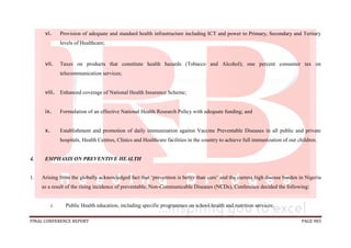 FINAL CONFERENCE REPORT PAGE 983
vi. Provision of adequate and standard health infrastructure including ICT and power to Primary, Secondary and Tertiary
levels of Healthcare;
vii. Taxes on products that constitute health hazards (Tobacco and Alcohol); one percent consumer tax on
telecommunication services;
viii. Enhanced coverage of National Health Insurance Scheme;
ix. Formulation of an effective National Health Research Policy with adequate funding; and
x. Establishment and promotion of daily immunization against Vaccine Preventable Diseases in all public and private
hospitals, Health Centres, Clinics and Healthcare facilities in the country to achieve full immunization of our children.
4. EMPHASIS ON PREVENTIVE HEALTH
1. Arising from the globally acknowledged fact that ‘prevention is better than cure’ and the current high disease burden in Nigeria
as a result of the rising incidence of preventable, Non-Communicable Diseases (NCDs), Conference decided the following:
i. Public Health education, including specific programmes on school health and nutrition services;
 