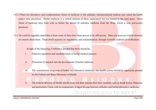 FINAL CONFERENCE REPORT PAGE 985
1.0.1.1There are alternative and complementary forms of medicine to the orthodox institutionalized medical care which the health
system duly prioritizes. Herbal medicine is a central element of these, particularly but not limited to the rural areas. These
forms of medicine have been with us before the advent of orthodox medicine from the West, which is now universally
practiced;
1.0.1.2It could be arguably stated that at least some of these have been proven to be efficacious. There are however critical elements
of concern about them. These dwell squarely on: regulations, and standardization, through scientific methods of verification;
In light of the foregoing, Conference decided that there should be:
i. Effective regulation and standardization of herbal medical practice;
ii. Promotion of research into the development of herbal medicine;
iii. The systematized integration of herbal and alternative medicines into health system should be vigorously pursued
by the Federal and States Ministries of Health;
iv. The Federal Ministry of Health should study and draw lessons from how countries such as South Korea, Malaysia,
and particularly China with its acupuncture, bridged the gap between orthodox and herbal/alternative medicine;
 