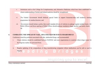FINAL CONFERENCE REPORT PAGE 986
v. Institutions such as the College for Complementary and Alternative Medicines which have been established for
clearer understanding of herbal and related medicine should be strengthened;
vi. The Federal Government should dedicate special funds to support houseman-ship and residency training
programmes for medical doctors; and
vii. Government should initiate a policy that would mandate drivers of vehicles to undergo regular medical check. All
Public Officers and those aspiring to Public Offices should undergo mandatory drugs, alcohol, and sanity check-
up.
6. COMBATING THE SPREAD OF FAKE, ADULTERATED OR SUB-STANDARD DRUGS
Conference noted the problems associated with fake, adulterated drugs, and recommended:
i. Closer relations should be established between NAFDAC and sister organizations in countries where drugs meant for
the Nigerian market are procured from;
ii. Regular updating of the compendium of drug manufacturing companies whose medications can be sold or used in
Nigeria;
 