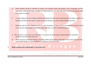 FINAL CONFERENCE REPORT PAGE 987
iii. Stiffer penalties should be instituted for persons and corporate bodies that produce, sell or knowingly use fake,
adulterated or sub-standard drugs, including life imprisonment in a case where fake drug is proven to be directly linked
to the death of a patient;
iv. A regular updating of a list of drugs considered sub-standard should be drawn up periodically and made available to all
Healthcare facilities in the country to ensure they do not find their way into the drug distribution network;
v. Regulatory agencies and companies involved in the importation of drugs and raw pharmaceutical materials should
ensure that their ideal storage conditions are strictly adhered to, in order to maintain the potency;
vi. There should be review of law (s) on fake drugs to incorporate life imprisonment (without pardon) for importation,
distribution and sale of fake drugs; and
vii. The Government and National Medical Association (NMA) should enforce extant rules to check and monitor privately
owned health facilities to ensure standard and compliance with medical ethics.
7. ZERO TOLERANCE FOR MEDICAL NEGLIGENCE
 