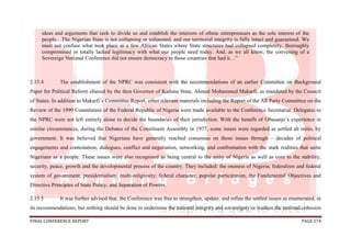 FINAL CONFERENCE REPORT PAGE 574
ideas and arguments that seek to divide us and establish the interests of ethnic entrepreneurs as the sole interest of the
people…The Nigerian State is not collapsing or exhausted, and our territorial integrity is fully intact and guaranteed. We
must not confuse what took place in a few African States where State structures had collapsed completely, thoroughly
compromised or totally lacked legitimacy with what our people need today. And, as we all know, the convening of a
Sovereign National Conference did not ensure democracy in those countries that had it…”
2.15.4 The establishment of the NPRC was consistent with the recommendations of an earlier Committee on Background
Paper for Political Reform chaired by the then Governor of Kaduna State, Ahmed Mohammed Makarfi, as mandated by the Council
of States. In addition to Makarfi’s Committee Report, other relevant materials including the Report of the All Party Committee on the
Review of the 1999 Constitution of the Federal Republic of Nigeria were made available to the Conference Secretariat. Delegates to
the NPRC were not left entirely alone to decide the boundaries of their jurisdiction. With the benefit of Obasanjo’s experience in
similar circumstances, during the Debates of the Constituent Assembly in 1977, some issues were regarded as settled ab initio, by
government. It was believed that Nigerians have generally reached consensus on those issues through – decades of political
engagements and contestation, dialogues, conflict and negotiation, networking, and confrontation with the stark realities that unite
Nigerians as a people. These issues were also recognised as being central to the unity of Nigeria as well as core to the stability,
security, peace, growth and the developmental process of the country. They included: the oneness of Nigeria; federalism and federal
system of government; presidentialism; multi-religiosity; federal character; popular participation; the Fundamental Objectives and
Directive Principles of State Policy; and Separation of Powers.
2.15.5 It was further advised that, the Conference was free to strengthen, update, and refine the settled issues as enumerated, in
its recommendations; but nothing should be done to undermine the national integrity and sovereignty or weaken the national cohesion
 