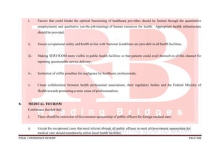 FINAL CONFERENCE REPORT PAGE 988
i. Factors that could hinder the optimal functioning of healthcare providers should be limited through the quantitative
(employment) and qualitative (on-the-job-training) of human resources for health. Appropriate health infrastructure
should be provided;
ii. Ensure occupational safety and health in line with National Guidelines are provided in all health facilities;
iii. Making SERVICOM more visible in public health facilities so that patients could avail themselves of this channel for
reporting questionable service delivery;
iv. Institution of stiffer penalties for negligence by healthcare professionals;
v. Closer collaboration between health professional associations, their regulatory bodies and the Federal Ministry of
Health towards promoting a strict sense of professionalism;
8. MEDICAL TOURISM
Conference decided that:
i. There should be restriction of Government sponsorship of public officers for foreign medical care;
ii. Except for exceptional cases that need referral abroad, all public officers in need of Government sponsorship for
medical care should mandatorily utilize local health facilities;
 