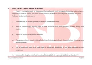 FINAL CONFERENCE REPORT PAGE 990
9. INCREASE IN CASES OF WRONG DIAGNOSIS:
There is a worrying increase in the phenomenon of wrong diagnosis which encompasses both clinical and investigative
components of healthcare services. This has in several cases led to the deaths of several Nigerians. To address these issues,
Conference decided that there is need to:
i. Ensure that there are modern equipment for diagnosis in our health facilities;
ii. Make the constant supply of power supply in health facilities by every means possible a top notch priority in the
country;
iii. Improve on facilities for the storage of reagents;
iv. Place great premium on capacity building for health professionals, particularly in this case for those that manage ultra-
modern equipment;
v. End the unnecessary crises in the heath sector by ensuring that people keep to their areas of training and core-
competence;
vi. Institutionalize discipline, ethical and international best practice in all areas of our healthcare services; and
 