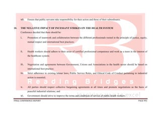 FINAL CONFERENCE REPORT PAGE 991
vii. Ensure that public servants take responsibility for their action and those of their subordinates.
10. THE NEGATIVE IMPACT OF INCESSANT STRIKES ON THE HEALTH SYSTEM
Conference decided that there should be:
i. Promotion of teamwork and collaboration between the different professionals rooted in the principle of justice, equity,
mutual respect and international best practices;
ii. Health workers should adhere to their areas of certified professional competence and work as a team in the interest of
the healthcare system;
iii. Negotiation and agreements between Government, Unions and Associations in the health sector should be based on
international best practice;
iv. Strict adherence to existing labour laws, Public Service Rules, and Ethical Code of Conduct pertaining to industrial
action is essential;
v. All parties should respect collective bargaining agreements at all times and promote negotiations as the basis of
peaceful industrial relations; and
vi. Government should strive to improve the terms and conditions of service of public health workers.
 