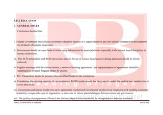 FINAL CONFERENCE REPORT PAGE 992
5.17.2 EDUCATION
1. GENERAL ISSUES
Conference decided that:
i. Federal Government should focus on tertiary education because it is capital intensive and very critical to manpower development
for all facets of humans endeavour;.
ii. Government should increase funds to better equip laboratories for practical classes especially in the science based disciplines in
tertiary institutions;
iii. The 30:70 polytechnic and 40:60 universities ratio in favour of science based courses during admission should be strictly
enforced;
iv. Regular meetings with the various unions, a review of existing agreements and implementation of agreements should be
undertaken to forestall frequent strikes by unions;
v. Pro- Chancellors should be persons who can attract funds for the institutions.
vi. Considering the carrying capacity of our institutions, JAMB results should last two years to enable the student have another trial to
secure admission;
vii. Government and unions should own up to agreements reached and Government should set up a high powered standing committee
headed by a respected expert in negotiation to intervene in future potential dispute between union and government;
viii. The quality of programmes offered in the National Open University should be strengthened to improve standards;
 