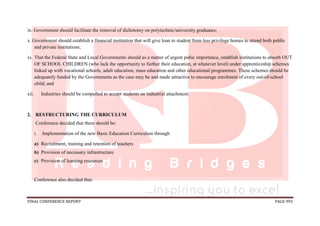 FINAL CONFERENCE REPORT PAGE 993
ix. Government should facilitate the removal of dichotomy on polytechnic/university graduates;
x. Government should establish a financial institution that will give loan to student from less privilege homes to attend both public
and private institutions;
xi. That the Federal State and Local Governments should as a matter of urgent pubic importance, establish institutions to absorb OUT
OF SCHOOL CHILDREN (who lack the opportunity to further their education, at whatever level) under apprenticeship schemes
linked up with vocational schools, adult education, mass education and other educational programmes. These schemes should be
adequately funded by the Governments as the case may be and made attractive to encourage enrolment of every out-of-school
child; and
xii. Industries should be compelled to accept students on industrial attachment.
2. RESTRUCTURING THE CURRICULUM
Conference decided that there should be:
i. Implementation of the new Basic Education Curriculum through
a) Recruitment, training and retention of teachers
b) Provision of necessary infrastructure
c) Provision of learning resources
Conference also decided that:
 