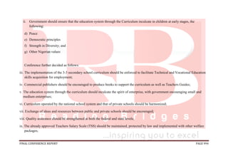 FINAL CONFERENCE REPORT PAGE 994
ii. Government should ensure that the education system through the Curriculum inculcate in children at early stages, the
following:
d) Peace
e) Democratic principles
f) Strength in Diversity; and
g) Other Nigerian values
Conference further decided as follows:
iii. The implementation of the 3-3 secondary school curriculum should be enforced to facilitate Technical and Vocational Education
skills acquisition for employment;
iv. Commercial publishers should be encouraged to produce books to support the curriculum as well as Teachers Guides;
v. The education system through the curriculum should inculcate the spirit of enterprise, with government encouraging small and
medium enterprises;
vi. Curriculum operated by the national school system and that of private schools should be harmonized;
vii. Exchange of ideas and resources between public and private schools should be encouraged;
viii. Quality assurance should be strengthened at both the federal and state levels;
ix. The already approved Teachers Salary Scale (TSS) should be maintained, protected by law and implemented with other welfare
packages;
 