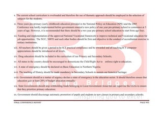 FINAL CONFERENCE REPORT PAGE 995
x. The current school curriculum is overloaded and therefore the use of thematic approach should be employed in the selection of
subjects for the students;
xi. Three years pre-primary (early childhood) education provided in the National Policy on Education (NPE) and the 2005
Conference was hardly implemented before government enacted a new policy of one year pre-primary school to commence at 5
years of age. However, it is recommended that there should be a two year pre-primary school education to start from age four;
xii. Funding and implementation of the approved National Vocational framework to improve technical and Vocational education for
job opportunities. The NUC, NBTE and such other bodies should be firm and objective in the conduct of accreditation exercise in
tertiary institutions;
xiii. All teachers should be given a period to be ICT practical compliance and be rewarded and all teaching ICT computer
appreciations should be introduced at all levels;
xiv. Drug education should be included in the curriculum of our Primary and Secondary Schools;
xv. All states in the country should be encouraged to domesticate the Child Right Act to enforce right to education;
xvi. A state of emergency should be declared on Basic Education in Northern Nigeria;
xvii. The teaching of History should be made mandatory in Secondary Schools to sustain our historical heritage;
xviii. Government should as a matter of urgency declare a state of emergency in the education sector. It should therefore ensure that
education gets at least 20% of budget allocation annually;
xix. State Governments should stop withholding funds belonging to Local Government Areas but can supervise the LGAs to ensure
that they prioritize primary education;
xx. Government should discourage automatic promotion of pupils and students to new classes in primary and secondary schools;
 