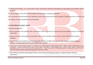 FINAL CONFERENCE REPORT PAGE 996
xxi. Religious knowledge, civic, nature studies, history and dictation should be reintroduced into the primary and secondary schools
curricula;
xxii. Those Nigerian universities should recognize and encourage e-learning programmes;
xxiii. Government should formulate and implement a policy that would strictly limit the number of students per class in schools; and
xxiv. Salary of teachers should be reviewed upwardly.
3. INVESTMENT IN EDUCATION
Conference decided that:
i. State governments must strengthen their commitment to Basic Education as it represents the most important stage of socialization
of the child;
ii. State governments must regularly and promptly release their counterpart funds in order to access UBEC funds for quality
education;
iii. State Governments should be given free hand in the utilization of UBEC Intervention Funds including in areas relating to
purchase of learning materials and teacher capacity development;
iv. In line with the recognized importance of education to national development and the need to address urgent challenges of access
and quality, the CRF for UBEC should be increased from 2% to 4% also for TETFund, the percentage should be from 2% to 4%.
This will increase funds available through these sources by 100%;
v. The Federal Government should support States in monitoring and developing capacity to implement Basic Education
programmes;
 