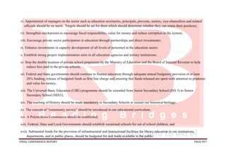 FINAL CONFERENCE REPORT PAGE 997
vi. Appointment of managers in the sector such as education secretaries, principals, provosts, rectors, vice-chancellors and related
officials should be on merit. Targets should be set for them which should determine whether they can retain their positions;
vii. Strengthen mechanisms to encourage fiscal responsibility, value for money and reduce corruption in the system;
viii. Encourage private sector participation in education through partnerships and direct investments;
ix. Enhance investments in capacity development of all levels of personnel in the education sector;
x. Establish strong project implementation units in all education agencies and tertiary institutions;
xi. Stop the double taxation of private school proprietors by the Ministry of Education and the Board of Internal Revenue to help
reduce fees paid in the private schools;
xii. Federal and State governments should continue to finance education through adequate annual budgetary provision of at least
26% funding, release of budgeted funds as first line charge and ensuring that funds released are spent with attention to prudence
and value for money;
xiii. The Universal Basic Education (UBE) programme should be extended from Junior Secondary School (JSS 3) to Senior
Secondary School (SSS3);
xiv. The teaching of History should be made mandatory in Secondary Schools to sustain our historical heritage;
xv. The concept of “community service” should be introduced in our educational curriculum;
xvi A Polytechnics Commission should be established;
xvii. Federal, State and Local Governments should establish vocational schools for out of school children; and
xviii. Substantial funds for the provision of infrastructural and instructional facilities for library education in our institutions,
departments, and in public places, should be budgeted for and made available to the public.
 