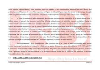 FINAL CONFERENCE REPORT PAGE 575
of the Nigerian State and society. Those mentioned areas were regarded to have constituted the bedrock of the unity, identity, and
political praxis of Nigerians. In view of the importance of Nigeria in Africa, Delegates were also advised to show unique foresight
and be insightful about African unity, cooperation, integration and development as envisaged in the African Union and NEPAD.
2.15.6 A closer examination of the Constitutional processes and procedures from colonial era to the present would reveal a
definite pattern of approach that dominated each of the differing political contexts in which the exercises took place. During the
colonial period, Constitutional efforts were geared towards keeping the natives under control in order to achieve maximum economic
benefits with minimal administrative cost. A system of divide-and-rule became most handy to use. In the long period of military rule,
Constitutional and/or National Conferences were used as a convenient excuse for self-perpetuation. It was only the Murtala/Obasanjo
administration that was found to be credible in this respect. Military leaders also tended to be too rigid in their desire to enact a
Constitution that will subjugate all component parts to the centre, with or without justification. The only attempt at Constitutional
Conference by a democratic government took place under President Olusegun Obasanjo in 2005. The vaulting ambition of the
President to elongate his tenure beyond what the Constitution approved, discredited the entire exercise.
2.15.7 President Obasanjo’s NPRC failed because it had to adjourn sine die as a result of some irreconsiliable issues such as
revenue sharing and introduction of a clause for a third term as against the usual two terms allowed by the 1979, 1989 and 1999
Constitutions. The National Assembly rejected the entire package of legislative and constitutional matters arising from the resolutions
of the Conference because of the determination of the Members to knock out the idea of third term. The agitations for a proper
National Conference thus persisted.
2.16 THE NATIONAL CONFERENCE OF 2014
 