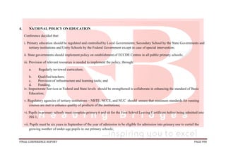 FINAL CONFERENCE REPORT PAGE 998
4. NATIONAL POLICY ON EDUCATION
Conference decided that:
i. Primary education should be regulated and controlled by Local Governments; Secondary School by the State Governments and
tertiary institutions and Unity Schools by the Federal Government except in case of special intervention;
ii. State governments should implement policy on establishment of ECCDE Centres in all public primary schools;
iii. Provision of relevant resources is needed to implement the policy, through:
a. Regularly reviewed curriculum;
b. Qualified teachers;
c. Provision of infrastructure and learning tools; and
d. Funding.
iv. Inspectorate Services at Federal and State levels should be strengthened to collaborate in enhancing the standard of Basic
Education;
v. Regulatory agencies of tertiary institutions – NBTE, NCCE, and NUC should ensure that minimum standards for running
courses are met to enhance quality of products of the institutions;
vi. Pupils in primary schools must complete primary 6 and sit for the First School Leaving Certificate before being admitted into
JSS 1;
vii. Pupils must be six years in September of the year of admission to be eligible for admission into primary one to curtail the
growing number of under-age pupils in our primary schools;
 