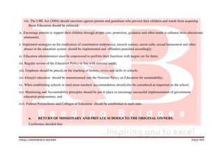 FINAL CONFERENCE REPORT PAGE 999
viii. The UBE Act (2004) should sanctions against parents and guardians who prevent their children and wards from acquiring
Basic Education should be enforced;
ix. Encourage parents to support their children through proper care, protection, guidance and other needs to enhance their educational
attainment;
x. Implement strategies on the eradication of examination malpractice, miracle centres, secret cults, sexual harassment and other
abuses in the education system should be implemented and offenders punished accordingly;
xi. Education administrators must be empowered to perform their functions with targets set for them;
xii. Regular review of the Education Policy in line with national needs;
xiii. Emphasis should be placed on the teaching of history, civics and skills in schools.
xiv Almajiri education should be mainstreamed into the National Policy on Education for sustainability;
xv. When establishing schools in rural areas teachers' accommodation should also be considered as important as the school;
xvi. Monitoring and Accountability principles should be put in place to encourage successful implementation of government
education programmes; and
xvii. Federal Polytechnics and Colleges of Education should be established in each state.
a. RETURN OF MISSIONARY AND PRIVATE SCHOOLS TO THE ORIGINAL OWNERS.
Conference decided that:
 