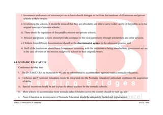FINAL CONFERENCE REPORT PAGE 1000
i. Government and owners of missions/private schools should dialogue to facilitate the handover of all missions and private
schools to their owners;
ii. In returning the schools, it should be ensured that they are affordable and able to serve wider variety of the public as in the
original concept of mission schools;
iii. There should be regulation of fees paid by mission and private schools;
iv. Mission and private schools should provide assistance to the local community through scholarships and other services;
v. Children from different denominations should not be discriminated against in the admission process; and
vi. Staff of the institutions should have the option of remaining with the institution or being absorbed into government service
in the case of return of the mission and private schools to their original owners.
6.0 NOMADIC EDUCATION
Conference decided that:
i. The 2% UBEC CRF be increased to 4% and be redistributed to accommodate agencies such as nomadic education;
ii. Technical and Vocational Education should be integrated into the Nomadic Education Curriculum to enhance the acquisition
of skills;
iii. Special incentives should be put in place to attract teachers for the nomadic schools;
iv. More schools to accommodate more nomadic school children across the country should be built up; and
v. Peace Education as a component of Nomadic Education should be adequately funded and implemented.
 