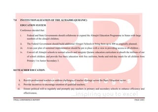 FINAL CONFERENCE REPORT PAGE 1001
7.0 INSTITUTIONALIZATION OF THE ALMAJIRI (QURANIC)
EDUCATION SYSTEM
Conference decided that:
i. Federal and State Governments should collaborate to expand the Almajiri Education Programme in States with large
numbers of the almajiri children;
ii. The Federal Government should build additional Almajiri Schools to bring them up to 400 as originally planned;
iii. A ten-year plan of sustained implementation should be put in place with a view to providing access to all children ;
iv. Convert all Almajiri schools to normal schools and integrate Quranic education curriculum to absorb the millions of out
of school children; and provide free basic education with free uniforms, books and mid-day meals for all children from
Primary 1 to Junior Secondary 3.
8.0 TEACHER EDUCATION
i. Recruit professional teachers to address challenges of teacher shortage across the Basic Education sector;
ii. Provide incentives to encourage retention of qualified teachers;
iii. Ensure political will to regularly and promptly pay teachers in primary and secondary schools to enhance efficiency and
effectiveness;
 