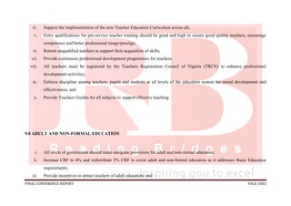 FINAL CONFERENCE REPORT PAGE 1002
iv. Support the implementation of the new Teacher Education Curriculum across all;
v. Entry qualifications for pre-service teacher training should be good and high to ensure good quality teachers, encourage
competence and better professional image/prestige;
vi. Retrain unqualified teachers to support their acquisition of skills;
vii. Provide continuous professional development programmes for teachers.
viii. All teachers must be registered by the Teachers Registration Council of Nigeria (TRCN) to enhance professional
development activities;
ix. Enforce discipline among teachers, pupils and students at all levels of the education system for moral development and
effectiveness; and
x. Provide Teachers Guides for all subjects to support effective teaching.
9.0 ADULT AND NON-FORMAL EDUCATION
i. All levels of government should make adequate provisions for adult and non-formal education;
ii. Increase CRF to 4% and redistribute 2% CRF to cover adult and non-formal education as it addresses Basic Education
requirements;
iii. Provide incentives to attract teachers of adult education; and
 