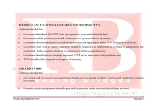 FINAL CONFERENCE REPORT PAGE 1004
1. TECHNICAL AND VOCATIONAL EDUCATION AND TRAINING (TVET)
Conference decided that:
i. Government should note that TVET is the pre-requisite to a successful industrial base;
ii. Government and the private sector should collaborate to set up more technical institutions;
iii. Government should comprehensively fund the rehabilitation and upgrading of public TVET institutions at all levels;
iv. Government must work to remove dichotomy relating to progression in employment as it relates to qualifications that
people hold. Rather, emphasis should be on assessment of abilities and productivity;
v. Government should support a campaign to promote TVET and its importance to the population; and
vi. TVET should be fully integrated in all aspects of education.
2. GIRLS EDUCATION
Conference decided that:
i. Government and non-government organizations should encourage greater enrolment, retention and completion of schools
by children;
ii. Economic incentive programmes should be provided for parents to enable them send their children to school;
 