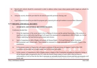 FINAL CONFERENCE REPORT PAGE 1005
iii. Special girls schools should be constructed in order to address culture issues where parents prefer single-sex schools for
their children;
iv. Adequate security should be provided for all schools especially perimeter fencing; and
v. Legal framework should be provided for pregnant girls, married girls and girl-mothers to access Basic Education.
5.17.3 HOUSING AND SOCIAL SECURITY
1. OVERVIEW AND GENERAL RECOMMENDATION:
Conference decided that:
i. Given the importance of the social sector to the wellbeing of citizens and the optimal functioning of the economy, a
significant step towards achieving this goal will require the enactment of a comprehensive Bill of Rights, as a Social
Charter underlying the bond between government and citizens;
ii. Such a Comprehensive Bill of Rights will include all Human Rights – Civil and Political, Social, Economic,
Environmental, and Cultural rights. These should be contained in a single justiceable and enforceable chapter of the
constitution;
iii. In the present context in Nigeria this will require combining all the provisions of chapters 2 and 4 of the 1999
constitution as amended into a single chapter that will be made justiceable;
iv. In this context, a Comprehensive Bill of Rights means a chapter of the Constitution including an exhaustive listing of
all the Human rights recognized by the UN; while the Social Charter nature of such a Bill is derived from its
enforceability as well as from the fact that it represents an actionable bond between citizens and their governments at all
levels; and
 