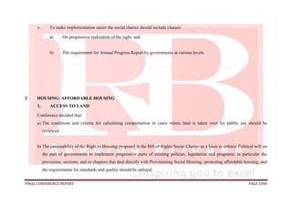 FINAL CONFERENCE REPORT PAGE 1006
v. To make implementation easier the social charter should include clauses:
a) On progressive realization of the right; and
b) The requirement for Annual Progress Report by governments at various levels.
2 HOUSING: AFFORDABLE HOUSING
1. ACCESS TO LAND
Conference decided that:
a) The conditions and criteria for calculating compensation in cases where land is taken over for public use should be
reviewed.
b) The justiceability of the Right to Housing proposed in the Bill of Rights/Social Charter as a basis to enforce Political will on
the part of governments to implement progressive parts of existing policies, legislation and programs; in particular the
provisions, sections, and or chapters that deal directly with Provisioning Social Housing; promoting affordable housing; and
the requirements for standards and quality should be utilized.
 