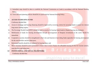 FINAL CONFERENCE REPORT PAGE 1007
c) Immediate steps should be taken to establish the National Commission on Lands in accordance with the National Housing
Policy.
d) Town and rural planning policies should be in synch with the National Housing Policy.
3 ACCESS TO HOUSING FUNDS
Conference decided that:
a) Access to mortgage and housing financing should be improved by reviewing criteria for accessing funds to ensure low interest
long tenure funding regime;
b) The Sovereign Wealth Fund [SWF] should be used as security for housing funds bonds to finance housing development;
c) Mobilization of funds for housing development through encouragement of Diaspora investments in the sector should be
intensified;
d) Cooperative societies should be strengthened in their role and function of providing funds especially for housing development
for the rural dwellers and the urban poor;
e) Retirement benefits should be as collateral for housing loans; and
f) Micro insurance should be active promoted to insure risks in micro finance for affordable housing for the low income earners,
rural dwellers and urban poor.
1.0 INSTITUTIONAL AND SOCIAL FRAMEWORK:
Conference decided that:
 