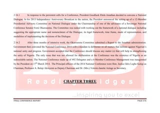 FINAL CONFERENCE REPORT PAGE 576
2.16.1 In response to the persistent calls for a Conference, President Goodluck Ebele Jonathan decided to convene a National
Dialogue. In his 2013 Independence Anniversary Broadcast to the nation, the President announced the setting up of a 12-Member
Presidential Advisory Committee on National Dialogue under the Chairmanship of one of the advocates of a Sovereign National
Conference Senator Femi Okurounmu. The Committee was tasked with working out the framework of a national dialogue including
suggesting the appropriate name and nomenclature of the Dialogue, its legal framework, time frame, mode of representation, and
modalities of implementing the decisions of the Dialogue.
2.16.2 After three months of intensive work, the Okurounmu Committee submitted a Report to the Jonathan administration.
Government then convened the National Conference 2014 with a mandate to deliberate on all matters that militate against Nigerian’s
national unity and progress. Government accepted that the Conference should discuss any matter (s) that will help in strengthening
the unity of Nigeria. The only issue that was not allowed for deliberation at the Conference was the existence of Nigeria as an
indissoluble nation. The National Conference made up of 492 Delegates and a 6-Member Conference Management was inaugurated
by the President on 17th
March 2014. The Principal officers of the 2014 National Conference were Hon. Justice Idris Legbo Kutigi as
Chairman, Professor A. Bolaji Akinyemi as Deputy Chairman and Dr. (Mrs.) Valerie-Janette Azinge as Secretary.
CHAPTER THREE
 