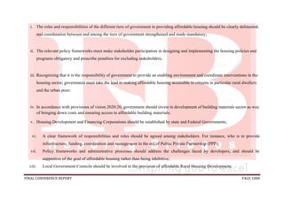 FINAL CONFERENCE REPORT PAGE 1008
i. The roles and responsibilities of the different tiers of government in providing affordable housing should be clearly delineated,
and coordination between and among the tiers of government strengthened and made mandatory;
ii. The relevant policy frameworks must make stakeholder participation in designing and implementing the housing policies and
programs obligatory and prescribe penalties for excluding stakeholders;
iii. Recognizing that it is the responsibility of government to provide an enabling environment and coordinate interventions in the
housing sector; government must take the lead in making affordable housing accessible to citizens in particular rural dwellers
and the urban poor;
iv. In accordance with provisions of vision 2020:20, government should invest in development of building materials sector as way
of bringing down costs and ensuring access to affordable building materials;
v. Housing Development and Financing Corporations should be established by state and Federal Governments;
vi. A clear framework of responsibilities and roles should be agreed among stakeholders. For instance, who is to provide
infrastructure, funding, coordination and management in the era of Public Private Partnership (PPP);
vii. Policy frameworks and administrative processes should address the challenges faced by developers, and should be
supportive of the goal of affordable housing rather than being inhibitive;
viii. Local Government Councils should be involved in the provision of affordable Rural Housing Development;
 