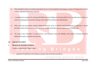 FINAL CONFERENCE REPORT PAGE 1009
ix. There should be massive investment particularly the use of local materials for housing as a means of bringing down cost of
building materials and housing in general;
x. A comprehensive program for ensuring affordable housing, bridging the Housing deficit over a specific period of time, as
well as anticipating growing future housing needs should be developed and implemented;
xi. States and local government councils should mandatorily invest in planned rural development in particular to ensure
provision of basic infrastructures in the rural areas, to stem rural urban drift and reduce cost of housing; and
xii. The needs of the vulnerable, of senior citizens, and of people living with disability with respect to housing should be
addressed by policy, legislation and practice.
2.0 SOCIAL SECURITY
1. RIGHTS OF SENIOR CITIZENS
Conference decided that Nigeria should:
i. adopt the UN definition of the elderly as persons who are 60 years and above;
 