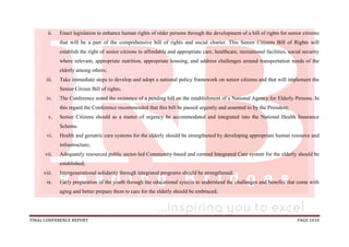 FINAL CONFERENCE REPORT PAGE 1010
ii. Enact legislation to enhance human rights of older persons through the development of a bill of rights for senior citizens
that will be a part of the comprehensive bill of rights and social charter. This Senior Citizens Bill of Rights will
establish the right of senior citizens to affordable and appropriate care, healthcare, recreational facilities, social security
where relevant, appropriate nutrition, appropriate housing, and address challenges around transportation needs of the
elderly among others;
iii. Take immediate steps to develop and adopt a national policy framework on senior citizens and that will implement the
Senior Citizen Bill of rights;
iv. The Conference noted the existence of a pending bill on the establishment of a National Agency for Elderly Persons. In
this regard the Conference recommended that this bill be passed urgently and assented to by the President;
v. Senior Citizens should as a matter of urgency be accommodated and integrated into the National Health Insurance
Scheme.
vi. Health and geriatric care systems for the elderly should be strengthened by developing appropriate human resource and
infrastructure;
vii. Adequately resourced public sector-led Community-based and centred Integrated Care system for the elderly should be
established;
viii. Intergenerational solidarity through integrated programs should be strengthened;
ix. Early preparation of the youth through the educational system to understand the challenges and benefits that come with
aging and better prepare them to care for the elderly should be embraced;
 