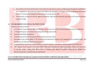 FINAL CONFERENCE REPORT PAGE 1011
x. Government at all levels should ensure social protection and income security of older persons through the establishment
of a comprehensive Social Security Fund for the Elderly, the vulnerable, the indigent, and the unemployed; and a Social
Security Commission to manage the fund and social security process; and
xi. All pensioners earning less than the approved minimum wage should be paid the equivalent of the national minimum
wage (N18, 000).
1.1 ESTABLISHMENT OF SOCIAL SECURITY FUND
Conference decided as follows:
i. A Contributory Social Security fund, with Workers and businesses in both the formal and informal sectors contributing;
ii. A designated agency or commission to manage the social security funds;
iii. Assured Stakeholder participation;
iv. Assured Synergy between the pension policy and Social Security Fund;
v. Development and regular update of the Social Security Beneficiary Register to be managed by the designated body, and
domiciled in the National Planning Commission;
vi. A concerted drive to get every citizen earning an income to register to contribute to and participate in the Fund; and
vii. The Nigerian Social Insurance Trust Fund (NSITF) Bill currently before the National Assembly, which covers such areas
as Old-Age Scheme, Employment (Work) Scheme, Unemployment Benefit, Family/Child Benefits and Medical Care
Benefit among others, should be passed expeditiously.
5.17.4 UNEMPLOYED NIGERIANS (LINKED WITH POVERTY AND WEALTH CREATION)
 