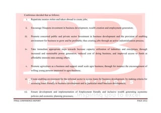 FINAL CONFERENCE REPORT PAGE 1012
Conference decided that as follows:
i. Repatriate monies stolen and taken abroad to create jobs;
ii. Encourage Diaspora investment in business development, wealth creation and employment generation;
iii. Promote concerted public and private sector Investment in business development and the provision of enabling
environment for business to grow and be profitable; thus creating jobs through an active industrialization process;
iv. Take immediate appropriate steps towards Increase capacity utilization of industries and enterprises; through
increased and sustainable power generation, reduced cost of doing business, and improved access to funds at
affordable interests rates among others.
v. Promote agriculture as a business and support small scale agro business; through for instance the encouragement of
willing young persons interested in agro-business;
vi. Create enabling environment for the informal sector to access loans for business development, by making criteria for
accessing loans friendly to business development and in particular small business development;
vii. Ensure development and implementation of Employment friendly and inclusive wealth generating economic
policies and economic planning processes;
 
