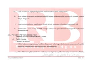 FINAL CONFERENCE REPORT PAGE 1013
viii. Create awareness on employment generation and business development among citizens;
ix. Invest in basic infrastructure that supports industrial, business and agricultural development; in particular transport,
storage, energy, etc;
x. Ensure succession planning in public sector through periodic recruitment and retraining of personnel; and
xi. Institutionalize a Social Security of 20,000 Naira [but not less than approved minimum wage] for those who are not
earning an income.
5.17.5 POVERTY AND WEALTH CREATION:
Additional Recommendations on Wealth Creation
1.0 Wealth Creation
Conference decided that:
i. Political and economic policies and legislation that promote inclusive growth, business development, and equitable
distribution of wealth should be urgently designed and implemented;
ii. Value addition through industrialization and business development should be embraced by Government at all levels;
 