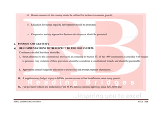 FINAL CONFERENCE REPORT PAGE 1014
iii. Human resource in the country should be utilized for inclusive economic growth;
iv. Education for human capacity development should be promoted;
v. Cooperative society approach to business development should be promoted.
1. PENSION AND GRATUITY
a) RECOMMENDATIONS WITH RESPECT TO THE OLD SYSTEM:
Conference decided that there should be:
i. Strict adherence to the constitutional provisions as contained in Section 173 of the 1999 constitution as amended with respect
to pensions. Any violation of these provisions should be considered a constitutional breach, and should be punishable;
ii. Appropriate annual budgetary allocation to ensure full and prompt payment of pensions;
iii. A supplementary budget to pay in full the pension arrears in four installments, once every quarter;
iv. Full payment without any deductions of the 53.4% pension increase approved since July 2010; and
 