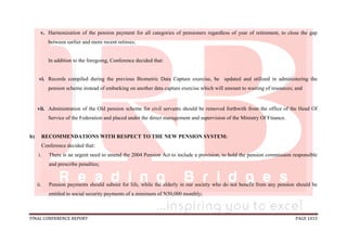 FINAL CONFERENCE REPORT PAGE 1015
v. Harmonization of the pension payment for all categories of pensioners regardless of year of retirement, to close the gap
between earlier and more recent retirees;
In addition to the foregoing, Conference decided that:
vi. Records compiled during the previous Biometric Data Capture exercise, be updated and utilized in administering the
pension scheme instead of embarking on another data capture exercise which will amount to wasting of resources; and
vii. Administration of the Old pension scheme for civil servants should be removed forthwith from the office of the Head Of
Service of the Federation and placed under the direct management and supervision of the Ministry Of Finance.
b) RECOMMENDATIONS WITH RESPECT TO THE NEW PENSION SYSTEM:
Conference decided that:
i. There is an urgent need to amend the 2004 Pension Act to include a provision, to hold the pension commission responsible
and prescribe penalties;
ii. Pension payments should subsist for life, while the elderly in our society who do not benefit from any pension should be
entitled to social security payments of a minimum of N50,000 monthly;
 