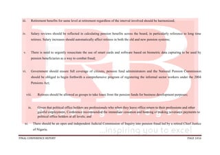 FINAL CONFERENCE REPORT PAGE 1016
iii. Retirement benefits for same level at retirement regardless of the interval involved should be harmonized;
iv. Salary reviews should be reflected in calculating pension benefits across the board, in particularly reference to long time
retirees. Salary increases should automatically affect retirees in both the old and new pension systems;
v. There is need to urgently resuscitate the use of smart cards and software based on biometric data capturing to be used by
pension beneficiaries as a way to combat fraud;
vi. Government should ensure full coverage of citizens, pension fund administrators and the National Pension Commission
should be obliged to begin forthwith a comprehensive program of registering the informal sector workers under the 2004
Pensions Act;
viii. Retirees should be allowed as groups to take loans from the pension funds for business development purposes;
ix. Given that political office holders are professionals who when they leave office return to their professions and other
gainful employment, Conference recommended the immediate cessation and banning of making severance payments to
political office holders at all levels; and
xi. There should be an open and independent Judicial Commission of Inquiry into pension fraud led by a retired Chief Justice
of Nigeria.
 
