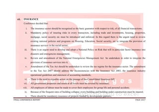 FINAL CONFERENCE REPORT PAGE 1017
xii. INSURANCE
Conference decided that:
i. The insurance sector should be recognized as the basic guarantor with respect to risk, of all financial transactions;
ii. Mandatory policy of insuring risks in every transaction, including trade and investments, housing, properties,
mortgage, social security etc must be introduced and enforced. In this regard there is the urgent need to review
existing national policies and programs on Housing, Education, Social security, etc to integrate the provision of
insurance services in the social sector;
iii. There is an urgent need to develop and adopt a National Policy on Risk that will in particular factor insurance into
disasters and emergencies management;
iv. Review and amendment of the National Emergencies Management Act be undertaken in order to integrate the
provision of insurance services into it;
v. Amendment of the Tax Act should be undertaken to review the tax regime for the insurance sector. The amendment
to the Tax Act 2007 should address the inconsistencies with the Insurance Act 2003, the insurance industry
operational guidelines and statement of accounting standards;
vi. There is the need to expedite action on the passage of the Consolidated Insurance bill;
vii. All government properties and assets at all levels must be covered by insurance;
viii. All employers of labour must be made to cover their employees for group life and personal accident;
ix. Because of the frequent rates of building collapse; every building and building under construction must be insured;
x. There should be mandatory insurance of projects funded by development partners;
 